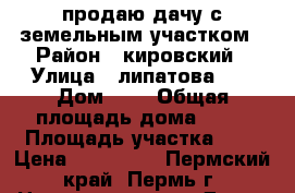 продаю дачу с земельным участком › Район ­ кировский › Улица ­ липатова 34 › Дом ­ 1 › Общая площадь дома ­ 25 › Площадь участка ­ 8 › Цена ­ 900 000 - Пермский край, Пермь г. Недвижимость » Дома, коттеджи, дачи продажа   . Пермский край,Пермь г.